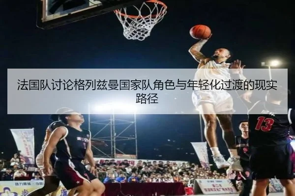 法国队讨论格列兹曼国家队角色与年轻化过渡的现实路径
