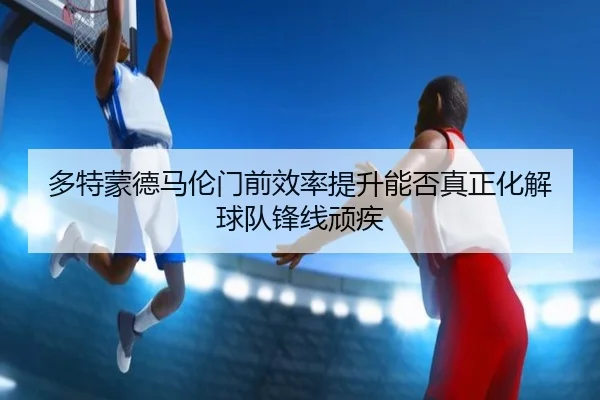 多特蒙德马伦门前效率提升能否真正化解球队锋线顽疾